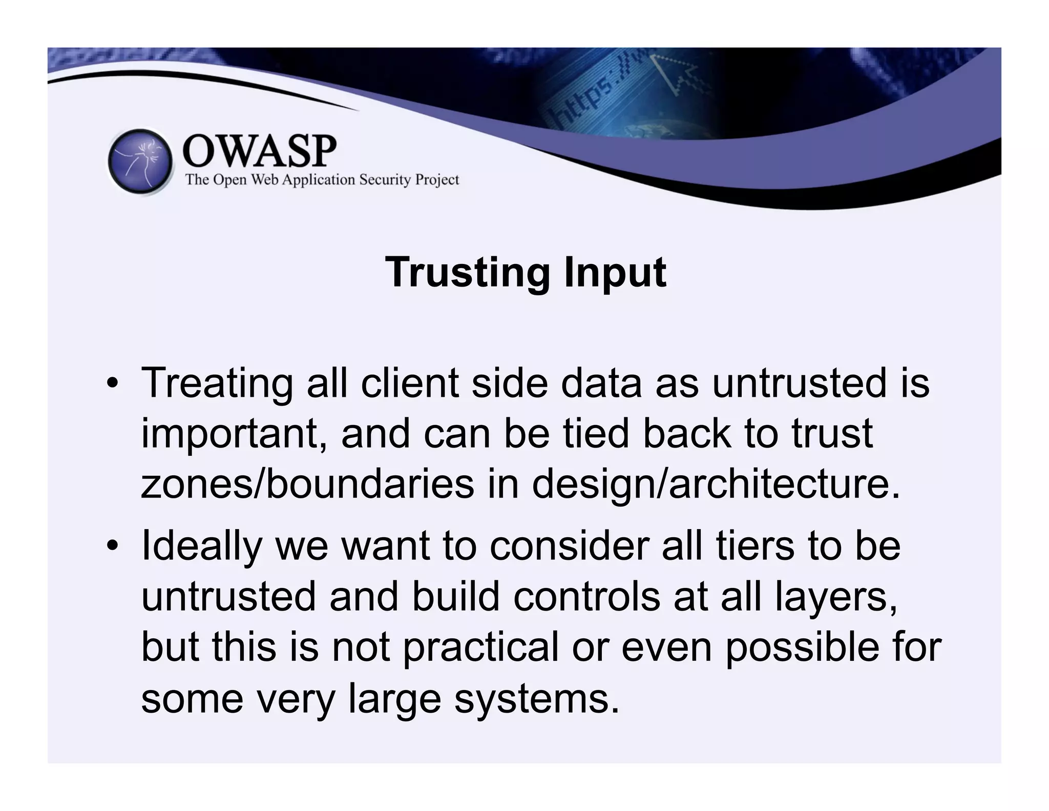 Trusting Input
•  Treating all client side data as untrusted is
important, and can be tied back to trust
zones/boundaries in design/architecture.
•  Ideally we want to consider all tiers to be
untrusted and build controls at all layers,
but this is not practical or even possible for
some very large systems.
 