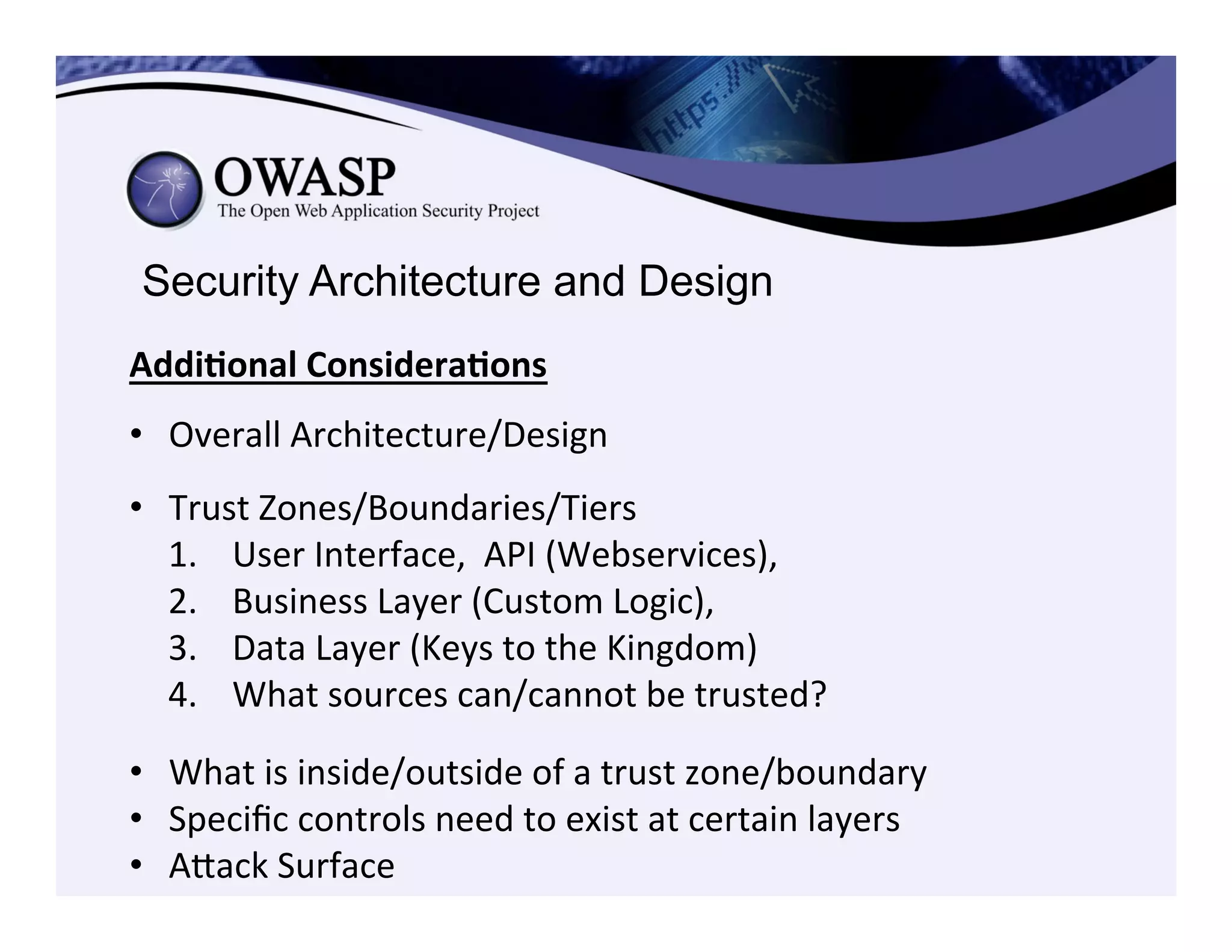 Security Architecture and Design
Addi3onal	
  Considera3ons	
  
	
  
•  Overall	
  Architecture/Design	
  
	
  
•  Trust	
  Zones/Boundaries/Tiers	
  
1.  User	
  Interface,	
  	
  API	
  (Webservices),	
  	
  
2.  Business	
  Layer	
  (Custom	
  Logic),	
  	
  
3.  Data	
  Layer	
  (Keys	
  to	
  the	
  Kingdom)	
  
4.  What	
  sources	
  can/cannot	
  be	
  trusted?	
  
•  What	
  is	
  inside/outside	
  of	
  a	
  trust	
  zone/boundary	
  
•  Speciﬁc	
  controls	
  need	
  to	
  exist	
  at	
  certain	
  layers	
  
•  Aeack	
  Surface	
  
 