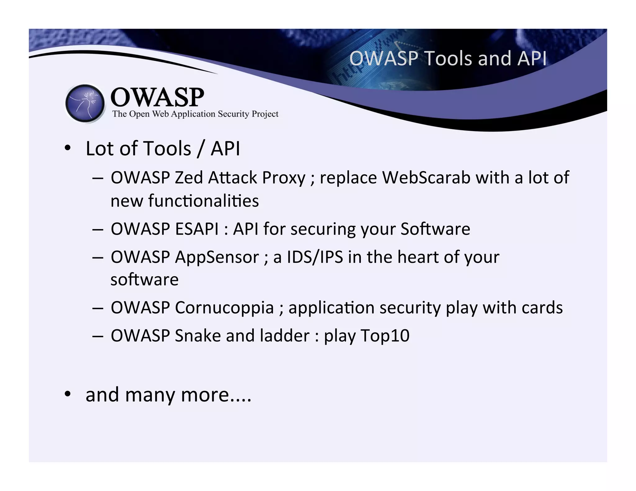 OWASP	
  Tools	
  and	
  API	
  
•  Lot	
  of	
  Tools	
  /	
  API	
  
–  OWASP	
  Zed	
  Aeack	
  Proxy	
  ;	
  replace	
  WebScarab	
  with	
  a	
  lot	
  of	
  
new	
  funcConaliCes	
  
–  OWASP	
  ESAPI	
  :	
  API	
  for	
  securing	
  your	
  Sogware	
  
–  OWASP	
  AppSensor	
  ;	
  a	
  IDS/IPS	
  in	
  the	
  heart	
  of	
  your	
  
sogware	
  
–  OWASP	
  Cornucoppia	
  ;	
  applicaCon	
  security	
  play	
  with	
  cards	
  
–  OWASP	
  Snake	
  and	
  ladder	
  :	
  play	
  Top10	
  
•  and	
  many	
  more....	
  
 