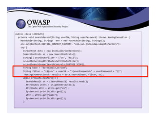 public	
  class	
  LDAPAuth{	
  	
  	
  	
  	
  	
  	
  	
  	
  
	
  	
  private	
  void	
  searchRecord(String	
  userSN,	
  String	
  userPassword)	
  throws	
  NamingException	
  {	
  	
  	
  	
  	
  	
  	
  	
  	
  
	
  	
  	
  	
  Hashtable<String,	
  String>	
  	
  env	
  =	
  new	
  Hashtable<String,	
  String>();	
  
	
  	
  	
  	
  env.put(Context.INITIAL_CONTEXT_FACTORY,	
  "com.sun.jndi.ldap.LdapCtxFactory");	
  
	
  	
  	
  	
  try	
  {	
  
	
  	
  	
  	
  	
  	
  DirContext	
  dctx	
  =	
  new	
  InitialDirContext(env);	
  
	
  	
  	
  	
  	
  	
  SearchControls	
  sc	
  =	
  new	
  SearchControls();	
  
	
  	
  	
  	
  	
  	
  String[]	
  attributeFilter	
  =	
  {"cn",	
  "mail"};	
  
	
  	
  	
  	
  	
  	
  sc.setReturningAttributes(attributeFilter);	
  
	
  	
  	
  	
  	
  	
  sc.setSearchScope(SearchControls.SUBTREE_SCOPE);	
  
	
  	
  	
  	
  	
  	
  String	
  base	
  =	
  "dc=example,dc=com";	
  
	
  	
  	
  	
  	
  	
  String	
  filter	
  =	
  "(&(sn="	
  +	
  userSN	
  +	
  ")(userPassword="	
  +	
  userPassword	
  +	
  "))";	
  	
  
	
  	
  	
  	
  	
  	
  	
  NamingEnumeration<?>	
  results	
  =	
  dctx.search(base,	
  filter,	
  sc);	
  
	
  	
  	
  	
  	
  	
  while	
  (results.hasMore())	
  {	
  
	
  	
  	
  	
  	
  	
  	
  	
  SearchResult	
  sr	
  =	
  (SearchResult)	
  results.next();	
  
	
  	
  	
  	
  	
  	
  	
  	
  Attributes	
  attrs	
  =	
  sr.getAttributes();	
  
	
  	
  	
  	
  	
  	
  	
  	
  Attribute	
  attr	
  =	
  attrs.get("cn");	
  
	
  	
  	
  	
  	
  	
  	
  	
  System.out.println(attr.get());	
  
	
  	
  	
  	
  	
  	
  	
  	
  attr	
  =	
  attrs.get("mail");	
  
	
  	
  	
  	
  	
  	
  	
  	
  System.out.println(attr.get());	
  
	
  	
  	
  	
  	
  	
  }	
  
	
  
 