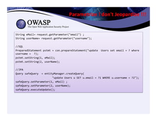 Parametrize	
  !	
  don't	
  Jeopardize	
  !!!	
  
String	
  eMail=	
  request.getParameter("email")	
  ;	
  
String	
  userName=	
  request.getParameter("username");	
  
	
  
//SQL	
  
PreparedStatement	
  pstmt	
  =	
  con.prepareStatement("update	
  	
  Users	
  set	
  email	
  =	
  ?	
  where	
  
username	
  =	
  	
  ?);	
  	
  
pstmt.setString(1,	
  eMail);	
  	
  
pstmt.setString(2,	
  userName);	
  
	
  	
  
//JPA	
  
Query	
  safeQuery	
  	
  =	
  entityManager.createQuery(	
  
	
  	
  	
  	
  	
  	
  	
  	
  	
  	
  	
  	
  	
  	
  	
  	
  	
  	
  	
  	
  	
  	
  	
  	
  "update	
  Users	
  u	
  SET	
  u.email	
  =	
  ?1	
  WHERE	
  u.username	
  =	
  ?2");	
  
safeQuery.setParameter(1,	
  eMail)	
  ;	
  
safeQuery.setParameter(2,	
  userName);	
  
safeQuery.executeUpdate();	
  
 
