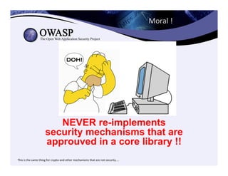Moral	
  !	
  	
  
NEVER re-implements
security mechanisms that are
approuved in a core library !!
	
  This	
  is	
  the	
  same	
  thing	
  for	
  crypto	
  and	
  other	
  mechanisms	
  that	
  are	
  not	
  security....	
  
 