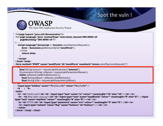 Spot	
  the	
  vuln	
  !	
  	
  
<%@page import="java.util.Enumeration"%>"
<%@ page language="java" contentType="text/html; charset=ISO-8859-15""
pageEncoding="ISO-8859-15"%>"
//........"
<script language="javascript »> function sendPaymentRequest(){"
form = document.getElementById("sendForm");"
//Code
return false;"
}"
</script>"
</head><body>
<form method="POST" name="sendForm" id="sendForm" onsubmit="return sendPaymentRequest()">"
<%"
ﬁnal String amount = request.getParameter("amount");"
Enumeration<String> pNames = request.getParameterNames();"
while (pNames.hasMoreElements()){"
ﬁnal String pName = pNames.nextElement();"
ﬁnal String pVal = request.getParameter(pName);"
%>"
<input type="hidden" name="<%=pName%>" value="<%=pVal%>" />"
<% } %>"
<table>"
<tr> <td>Credit card</td><td> <input type="text" name="cc" value="" maxlength="16" size="16"/></td></tr>"
<tr> <td>Exp Date (mm/yy)</td><td><input type="text" name="expMonth" value="" maxlength="2" size="2"/> /<input
type="text" name="expYear" value="" maxlength="2" size="2"/></td></tr>"
<tr><td>CVV2</td><td><input type="password" name="cvv" value="" maxlength="3" size="3"/></td></tr>"
<tr><input type="submit" value="Pay" name="button1" id="button1" /></td></tr>"
</table>"
</form></body></html>
 