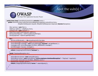 public ﬁnal class InsertEmployeeAction extends Action {"
public ActionForward execute(ActionMapping mapping, ActionForm form,"
HttpServletRequest request, HttpServletResponse response) throws Exception{"
"
Obj1 service = new Obj1();"
ObjForm objForm = (ObjForm) form;"
InfoADT adt = new InfoADT ();"
BeanUtils.copyProperties(adt, objForm);"
String searchQuery = objForm.getqueryString();"
String payload = objForm.getPayLoad();"
"
try {"
service.doWork(adt); / /do something with the data"
ActionMessages messages = new ActionMessages();"
ActionMessage message = new ActionMessage("success", adt.getName() );"
messages.add( ActionMessages.GLOBAL_MESSAGE, message );"
saveMessages( request, messages );"
request.setAttribute("Record", adt);"
return (mapping.ﬁndForward("success"));"
}"
catch( DatabaseException de )"
{"
ActionErrors errors = new ActionErrors();"
ActionError error = new ActionError("error.employee.databaseException" + “Payload: “+payload);"
errors.add( ActionErrors.GLOBAL_ERROR, error );"
saveErrors( request, errors );"
return (mapping.ﬁndForward("error: "+ searchQuery));"
}"
}"
}
Spot	
  the	
  vuln(s)	
  !	
  
 