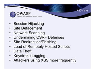 XSS	
  risks	
  
•  Session Hijacking
•  Site Defacement
•  Network Scanning
•  Undermining CSRF Defenses
•  Site Redirection/Phishing
•  Load of Remotely Hosted Scripts
•  Data Theft
•  Keystroke Logging
•  Attackers using XSS more frequently
 