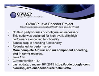OWASP Java Encoder Project
https://www.owasp.org/index.php/OWASP_Java_Encoder_Project
•  No third party libraries or configuration necessary
•  This code was designed for high-availability/high-
performance encoding functionality
•  Simple drop-in encoding functionality
•  Redesigned for performance
•  More complete API (uri and uri component encoding,
etc) in some regards.
•  Java 1.5+
•  Current version 1.1.1
•  Last update, January 16th 2015 https://code.google.com/
p/owasp-java-encoder/source/detail?r=57
 