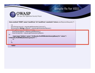 Simple	
  ﬁx	
  for	
  XSS1	
  	
  
<form method="POST" name="sendForm" id="sendForm" onsubmit="return sendPaymentRequest()">"
"
<%"
ﬁnal String amount = request.getParameter("amount");"
Enumeration<String> pNames = request.getParameterNames();"
while (pNames.hasMoreElements()){"
ﬁnal String pName = pNames.nextElement();"
ﬁnal String pVal = request.getParameter(pName); 
%>"
<input type="hidden" name="<%=Encode.ForHTMLAttribute(pName)%>" value="<
%=Encode.ForHTMLAttribute(pval)%>" />"
<%"
}"
%>"
"
<table>
 