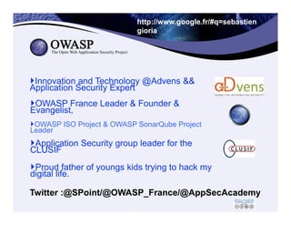 2
http://www.google.fr/#q=sebastien
gioria
‣ OWASP France Leader & Founder &
Evangelist,
‣ OWASP ISO Project & OWASP SonarQube Project
Leader
‣ Innovation and Technology @Advens &&
Application Security Expert
Twitter :@SPoint/@OWASP_France/@AppSecAcademy
2	
  
‣ Application Security group leader for the
CLUSIF
‣ Proud father of youngs kids trying to hack my
digital life.
 