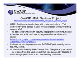 OWASP HTML Sanitizer Project
https://www.owasp.org/index.php/OWASP_Java_HTML_Sanitizer_Project
•  HTML Sanitizer written in Java which lets you include HTML
authored by third-parties in your web application while protecting
against XSS.
•  This code was written with security best practices in mind, has an
extensive test suite, and has undergone adversarial security
review
https://code.google.com/p/owasp-java-html-sanitizer/wiki/
AttackReviewGroundRules.
•  It allows for simple programmatic POSITIVE policy configuration.
No XML config.
•  Actively maintained by Mike Samuel from Google's AppSec team!
•  This is code from the Caja project that was donated by Google. It
is rather high performance and low memory utilization.
 