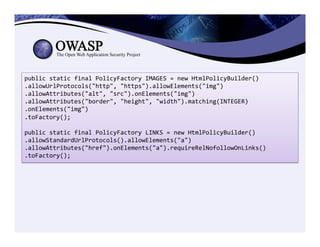 public	
  static	
  final	
  PolicyFactory	
  IMAGES	
  =	
  new	
  HtmlPolicyBuilder()	
  
.allowUrlProtocols("http",	
  "https").allowElements("img")	
  
.allowAttributes("alt",	
  "src").onElements("img")	
  
.allowAttributes("border",	
  "height",	
  "width").matching(INTEGER)	
  
.onElements("img")	
  
.toFactory();	
  
	
  
public	
  static	
  final	
  PolicyFactory	
  LINKS	
  =	
  new	
  HtmlPolicyBuilder()	
  
.allowStandardUrlProtocols().allowElements("a")	
  
.allowAttributes("href").onElements("a").requireRelNofollowOnLinks()	
  
.toFactory();	
  
 