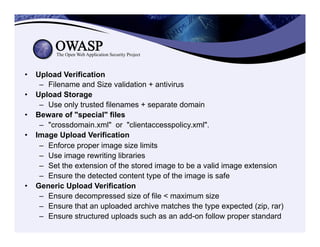 •  Upload Verification
–  Filename and Size validation + antivirus
•  Upload Storage
–  Use only trusted filenames + separate domain
•  Beware of "special" files
–  "crossdomain.xml" or "clientaccesspolicy.xml".
•  Image Upload Verification
–  Enforce proper image size limits
–  Use image rewriting libraries
–  Set the extension of the stored image to be a valid image extension
–  Ensure the detected content type of the image is safe
•  Generic Upload Verification
–  Ensure decompressed size of file < maximum size
–  Ensure that an uploaded archive matches the type expected (zip, rar)
–  Ensure structured uploads such as an add-on follow proper standard
 