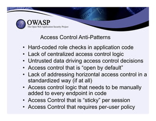 Access Control Anti-Patterns
•  Hard-coded role checks in application code
•  Lack of centralized access control logic
•  Untrusted data driving access control decisions
•  Access control that is “open by default”
•  Lack of addressing horizontal access control in a
standardized way (if at all)
•  Access control logic that needs to be manually
added to every endpoint in code
•  Access Control that is “sticky” per session
•  Access Control that requires per-user policy
 