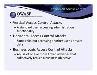 Aeacks	
  on	
  Access	
  Control	
  
•  VerCcal	
  Access	
  Control	
  Aeacks	
  
– A	
  standard	
  user	
  accessing	
  administraCon	
  
funcConality	
  
•  Horizontal	
  Access	
  Control	
  Aeacks	
  
– Same	
  role,	
  but	
  accessing	
  another	
  user's	
  private	
  
data	
  
•  Business	
  Logic	
  Access	
  Control	
  Aeacks	
  
– Abuse	
  of	
  one	
  or	
  more	
  linked	
  acCviCes	
  that	
  
collecCvely	
  realize	
  a	
  business	
  objecCve	
  
 