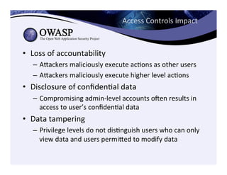 Access	
  Controls	
  Impact	
  
•  Loss	
  of	
  accountability	
  
–  Aeackers	
  maliciously	
  execute	
  acCons	
  as	
  other	
  users	
  
–  Aeackers	
  maliciously	
  execute	
  higher	
  level	
  acCons	
  
•  Disclosure	
  of	
  conﬁdenCal	
  data	
  
–  Compromising	
  admin-­‐level	
  accounts	
  ogen	
  results	
  in	
  
access	
  to	
  user’s	
  conﬁdenCal	
  data	
  
•  Data	
  tampering	
  
–  Privilege	
  levels	
  do	
  not	
  disCnguish	
  users	
  who	
  can	
  only	
  
view	
  data	
  and	
  users	
  permieed	
  to	
  modify	
  data	
  
 