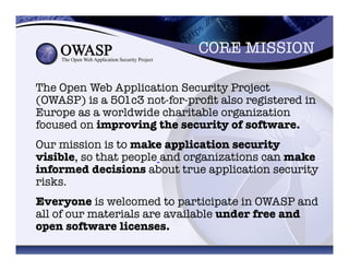CORE MISSION	
  
The Open Web Application Security Project
(OWASP) is a 501c3 not-for-proﬁt also registered in
Europe as a worldwide charitable organization
focused on improving the security of software. 
Our mission is to make application security
visible, so that people and organizations can make
informed decisions about true application security
risks. 
Everyone is welcomed to participate in OWASP and
all of our materials are available under free and
open software licenses. 	
  
 