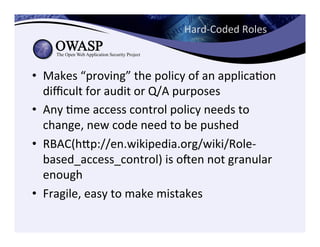 Hard-­‐Coded	
  Roles	
  
•  Makes	
  “proving”	
  the	
  policy	
  of	
  an	
  applicaCon	
  
diﬃcult	
  for	
  audit	
  or	
  Q/A	
  purposes	
  
•  Any	
  Cme	
  access	
  control	
  policy	
  needs	
  to	
  
change,	
  new	
  code	
  need	
  to	
  be	
  pushed	
  
•  RBAC(hep://en.wikipedia.org/wiki/Role-­‐
based_access_control)	
  is	
  ogen	
  not	
  granular	
  
enough	
  	
  
•  Fragile,	
  easy	
  to	
  make	
  mistakes	
  
 