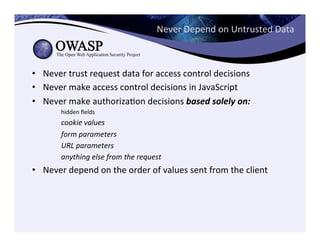 Never	
  Depend	
  on	
  Untrusted	
  Data	
  
•  Never	
  trust	
  request	
  data	
  for	
  access	
  control	
  decisions	
  
•  Never	
  make	
  access	
  control	
  decisions	
  in	
  JavaScript	
  
•  Never	
  make	
  authorizaCon	
  decisions	
  based	
  solely	
  on:	
  	
  
	
  hidden	
  ﬁelds	
  
	
  cookie	
  values	
  
	
  form	
  parameters	
  
	
  URL	
  parameters	
  
	
  anything	
  else	
  from	
  the	
  request	
  
•  Never	
  depend	
  on	
  the	
  order	
  of	
  values	
  sent	
  from	
  the	
  client	
  
 