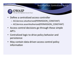 Best	
  PracCce:	
  Centralized	
  AuthZ	
  
	
  
•  Deﬁne	
  a	
  centralized	
  access	
  controller	
  
–  ACLService.isAuthorized(PERMISSION_CONSTANT)	
  
–  ACLService.assertAuthorized(PERMISSION_CONSTANT)	
  
•  Access	
  control	
  decisions	
  go	
  through	
  these	
  simple	
  
API’s	
  
•  Centralized	
  logic	
  to	
  drive	
  policy	
  behavior	
  and	
  
persistence	
  
•  May	
  contain	
  data-­‐driven	
  access	
  control	
  policy	
  
informaCon	
  
 