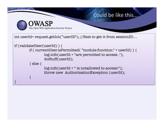int userId= request.getInt(”userID"); //Best to get it from sessionID....

if (validateUser(userId) ) {

if ( currentUser.isPermitted( ”module:function:" + userId) ) {

 
log.info(userId + “are permitted to access .");

 
doStuff(userId);

} else {

 
log.info(userId + “ is notallowed to access!");

 
throw new AuthorizationException (userId);

}
}
Could	
  be	
  like	
  this...	
  
 