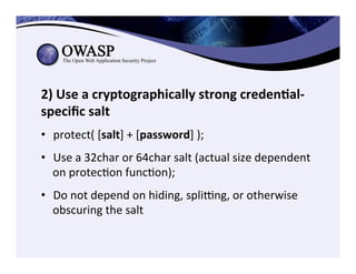 2)	
  Use	
  a	
  cryptographically	
  strong	
  creden3al-­‐
speciﬁc	
  salt	
  
•  protect(	
  [salt]	
  +	
  [password]	
  );	
  
•  Use	
  a	
  32char	
  or	
  64char	
  salt	
  (actual	
  size	
  dependent	
  
on	
  protecCon	
  funcCon);	
  
•  Do	
  not	
  depend	
  on	
  hiding,	
  spli}ng,	
  or	
  otherwise	
  
obscuring	
  the	
  salt	
  
 