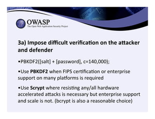 3a)	
  Impose	
  diﬃcult	
  veriﬁca3on	
  on	
  the	
  aZacker	
  
and	
  defender	
  
	
  	
  
• PBKDF2([salt]	
  +	
  [password],	
  c=140,000);	
  	
  
• Use	
  PBKDF2	
  when	
  FIPS	
  cerCﬁcaCon	
  or	
  enterprise	
  
support	
  on	
  many	
  pla€orms	
  is	
  required	
  
• Use	
  Scrypt	
  where	
  resisCng	
  any/all	
  hardware	
  
accelerated	
  aeacks	
  is	
  necessary	
  but	
  enterprise	
  support	
  
and	
  scale	
  is	
  not.	
  (bcrypt	
  is	
  also	
  a	
  reasonable	
  choice)	
  
 