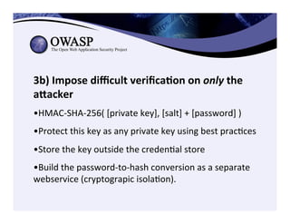 3b)	
  Impose	
  diﬃcult	
  veriﬁca3on	
  on	
  only	
  the	
  
aZacker	
  	
  	
  
	
  
• HMAC-­‐SHA-­‐256(	
  [private	
  key],	
  [salt]	
  +	
  [password]	
  )	
  
• Protect	
  this	
  key	
  as	
  any	
  private	
  key	
  using	
  best	
  pracCces	
  
• Store	
  the	
  key	
  outside	
  the	
  credenCal	
  store	
  
	
  
• Build	
  the	
  password-­‐to-­‐hash	
  conversion	
  as	
  a	
  separate	
  
webservice	
  (cryptograpic	
  isolaCon).	
  
 