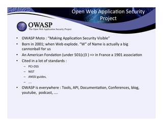 Open	
  Web	
  ApplicaCon	
  Security	
  
Project	
  
•  OWASP	
  Moto	
  :	
  “Making	
  ApplicaCon	
  Security	
  Visible”	
  	
  
•  Born	
  in	
  2001;	
  when	
  Web	
  explode.	
  “W”	
  of	
  Name	
  is	
  actually	
  a	
  big	
  
cannonball	
  for	
  us	
  
•  An	
  American	
  FondaCon	
  (under	
  501(c)3	
  )	
  =>	
  in	
  France	
  a	
  1901	
  associaCon	
  
•  Cited	
  in	
  a	
  lot	
  of	
  standards	
  :	
  	
  
–  PCI-­‐DSS	
  
–  NIST	
  
–  ANSSI	
  guides,	
  	
  
–  ....	
  
•  OWASP	
  is	
  everywhere	
  :	
  Tools,	
  API,	
  DocumentaCon,	
  Conferences,	
  blog,	
  
youtube,	
  	
  podcast,	
  ....	
  
 