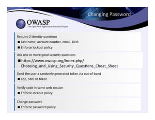 Require	
  2	
  idenCty	
  quesCons	
  	
  
! Last	
  name,	
  account	
  number,	
  email,	
  DOB	
  
! Enforce	
  lockout	
  policy	
  
Ask	
  one	
  or	
  more	
  good	
  security	
  quesCons	
  
! heps://www.owasp.org/index.php/
Choosing_and_Using_Security_QuesCons_Cheat_Sheet	
  
Send	
  the	
  user	
  a	
  randomly	
  generated	
  token	
  via	
  out-­‐of-­‐band	
  
! app,	
  SMS	
  or	
  token	
  	
  
Verify	
  code	
  in	
  same	
  web	
  session	
  
! Enforce	
  lockout	
  policy	
  
Change	
  password	
  
! Enforce	
  password	
  policy	
  	
  
Changing	
  Password	
  
 