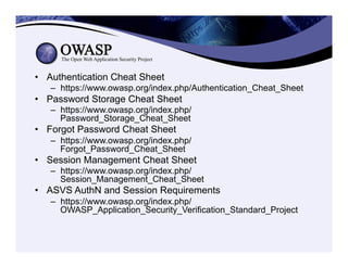 •  Authentication Cheat Sheet
–  https://www.owasp.org/index.php/Authentication_Cheat_Sheet
•  Password Storage Cheat Sheet
–  https://www.owasp.org/index.php/
Password_Storage_Cheat_Sheet
•  Forgot Password Cheat Sheet
–  https://www.owasp.org/index.php/
Forgot_Password_Cheat_Sheet
•  Session Management Cheat Sheet
–  https://www.owasp.org/index.php/
Session_Management_Cheat_Sheet
•  ASVS AuthN and Session Requirements
–  https://www.owasp.org/index.php/
OWASP_Application_Security_Verification_Standard_Project
 
