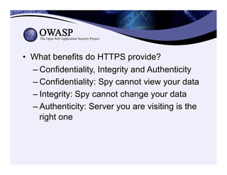 •  What benefits do HTTPS provide?
– Confidentiality, Integrity and Authenticity
– Confidentiality: Spy cannot view your data
– Integrity: Spy cannot change your data
– Authenticity: Server you are visiting is the
right one
 