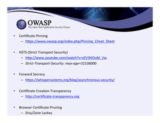 •  CerCﬁcate	
  Pinning	
  
–  heps://www.owasp.org/index.php/Pinning_Cheat_Sheet	
  	
  	
  
•  HSTS	
  (Strict	
  Transport	
  Security)	
  
–  hep://www.youtube.com/watch?v=zEV3HOuM_Vw	
  	
  
–  Strict-­‐Transport-­‐Security:	
  max-­‐age=31536000	
  
•  Forward	
  Secrecy	
  
–  heps://whispersystems.org/blog/asynchronous-­‐security/	
  
	
  
•  CerCﬁcate	
  CreaCon	
  Transparency	
  
–  hep://cerCﬁcate-­‐transparency.org	
  	
  
•  Browser	
  CerCﬁcate	
  Pruning	
  
–  Etsy/Zane	
  Lackey	
  
 
