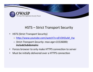 HSTS	
  –	
  Strict	
  Transport	
  Security	
  
•  HSTS	
  (Strict	
  Transport	
  Security)	
  
–  hep://www.youtube.com/watch?v=zEV3HOuM_Vw	
  	
  
–  Strict-­‐Transport-­‐Security:	
  max-­‐age=31536000;	
  
includeSubdomains	
  
•  Forces	
  browser	
  to	
  only	
  make	
  HTTPS	
  connecCon	
  to	
  server	
  
•  Must	
  be	
  iniCally	
  delivered	
  over	
  a	
  HTTPS	
  connecCon	
  
 