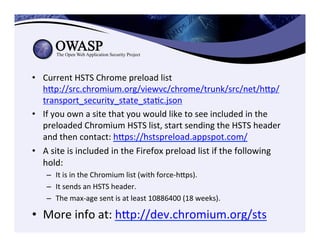•  Current	
  HSTS	
  Chrome	
  preload	
  list	
  
hep://src.chromium.org/viewvc/chrome/trunk/src/net/hep/
transport_security_state_staCc.json	
  
•  If	
  you	
  own	
  a	
  site	
  that	
  you	
  would	
  like	
  to	
  see	
  included	
  in	
  the	
  
preloaded	
  Chromium	
  HSTS	
  list,	
  start	
  sending	
  the	
  HSTS	
  header	
  
and	
  then	
  contact:	
  heps://hstspreload.appspot.com/	
  
•  A	
  site	
  is	
  included	
  in	
  the	
  Firefox	
  preload	
  list	
  if	
  the	
  following	
  
hold:	
  	
  
–  It	
  is	
  in	
  the	
  Chromium	
  list	
  (with	
  force-­‐heps).	
  
–  It	
  sends	
  an	
  HSTS	
  header.	
  
–  The	
  max-­‐age	
  sent	
  is	
  at	
  least	
  10886400	
  (18	
  weeks).	
  	
  
•  More	
  info	
  at:	
  hep://dev.chromium.org/sts	
  
	
  
 