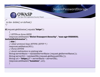 /*!
in the doGet() or doPost()!
*/!
!
if(request.getScheme().equals("https"))"
{"
// HTTPs so force HSTS!
response.setHeader("Strict-Transport-Security", "max-age=3628800;
includeSubdomains");"
} else {"
// other protocol than HTTPS (HTTP ? )!
response.setStatus(301);"
// Force HTTPS!
// Avoid redirection to pishing site!
String serverName = validateServerName (request.getServerName());"
String serverUrl = validateURL(request.getRequestURL());"
String url = "https://" + serverName + serverURL;"
response.setHeader("Location", url);"
}"

SecurePasswordStorage	
  
 