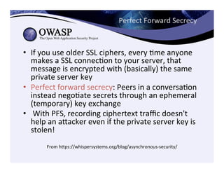 Perfect	
  Forward	
  Secrecy	
  
•  If	
  you	
  use	
  older	
  SSL	
  ciphers,	
  every	
  Cme	
  anyone	
  
makes	
  a	
  SSL	
  connecCon	
  to	
  your	
  server,	
  that	
  
message	
  is	
  encrypted	
  with	
  (basically)	
  the	
  same	
  
private	
  server	
  key	
  
•  Perfect	
  forward	
  secrecy:	
  Peers	
  in	
  a	
  conversaCon	
  
instead	
  negoCate	
  secrets	
  through	
  an	
  ephemeral	
  
(temporary)	
  key	
  exchange	
  	
  
•  	
  With	
  PFS,	
  recording	
  ciphertext	
  traﬃc	
  doesn't	
  
help	
  an	
  aeacker	
  even	
  if	
  the	
  private	
  server	
  key	
  is	
  
stolen!	
  
From	
  heps://whispersystems.org/blog/asynchronous-­‐security/	
  
 