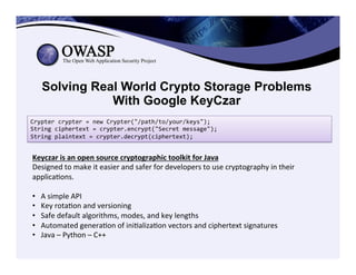 Solving Real World Crypto Storage Problems
With Google KeyCzar
Crypter	
  crypter	
  =	
  new	
  Crypter("/path/to/your/keys");	
  
String	
  ciphertext	
  =	
  crypter.encrypt("Secret	
  message");	
  
String	
  plaintext	
  =	
  crypter.decrypt(ciphertext);	
  
Keyczar	
  is	
  an	
  open	
  source	
  cryptographic	
  toolkit	
  for	
  Java	
  
Designed	
  to	
  make	
  it	
  easier	
  and	
  safer	
  for	
  developers	
  to	
  use	
  cryptography	
  in	
  their	
  
applicaCons.	
  	
  
	
  
•  A	
  simple	
  API	
  
•  Key	
  rotaCon	
  and	
  versioning	
  
•  Safe	
  default	
  algorithms,	
  modes,	
  and	
  key	
  lengths	
  
•  Automated	
  generaCon	
  of	
  iniCalizaCon	
  vectors	
  and	
  ciphertext	
  signatures	
  
•  Java	
  –	
  Python	
  –	
  C++	
  
 
