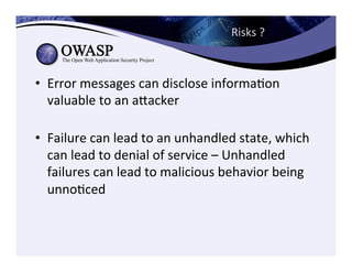 Risks	
  ?	
  	
  
•  Error	
  messages	
  can	
  disclose	
  informaCon	
  
valuable	
  to	
  an	
  aeacker	
  
	
  
•  Failure	
  can	
  lead	
  to	
  an	
  unhandled	
  state,	
  which	
  
can	
  lead	
  to	
  denial	
  of	
  service	
  –	
  Unhandled	
  
failures	
  can	
  lead	
  to	
  malicious	
  behavior	
  being	
  
unnoCced	
  
 
