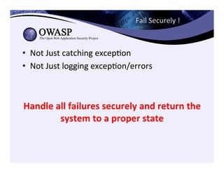 Fail	
  Securely	
  !	
  	
  
•  Not	
  Just	
  catching	
  excepCon	
  
•  Not	
  Just	
  logging	
  excepCon/errors	
  
Handle	
  all	
  failures	
  securely	
  and	
  return	
  the	
  
system	
  to	
  a	
  proper	
  state	
  	
  
 