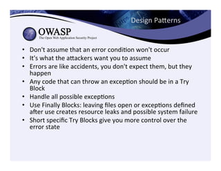 Design	
  Paeerns	
  
•  Don't	
  assume	
  that	
  an	
  error	
  condiCon	
  won't	
  occur	
  	
  
•  It's	
  what	
  the	
  aeackers	
  want	
  you	
  to	
  assume	
  	
  
•  Errors	
  are	
  like	
  accidents,	
  you	
  don't	
  expect	
  them,	
  but	
  they	
  
happen	
  	
  
•  Any	
  code	
  that	
  can	
  throw	
  an	
  excepCon	
  should	
  be	
  in	
  a	
  Try	
  
Block	
  	
  
•  Handle	
  all	
  possible	
  excepCons	
  	
  
•  Use	
  Finally	
  Blocks:	
  leaving	
  ﬁles	
  open	
  or	
  excepCons	
  deﬁned	
  
ager	
  use	
  creates	
  resource	
  leaks	
  and	
  possible	
  system	
  failure	
  	
  
•  Short	
  speciﬁc	
  Try	
  Blocks	
  give	
  you	
  more	
  control	
  over	
  the	
  
error	
  state	
  	
  
 