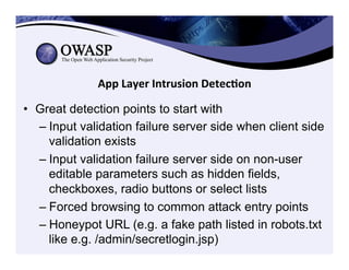 App	
  Layer	
  Intrusion	
  Detec3on	
  
•  Great detection points to start with
– Input validation failure server side when client side
validation exists
– Input validation failure server side on non-user
editable parameters such as hidden fields,
checkboxes, radio buttons or select lists
– Forced browsing to common attack entry points
– Honeypot URL (e.g. a fake path listed in robots.txt
like e.g. /admin/secretlogin.jsp)
 