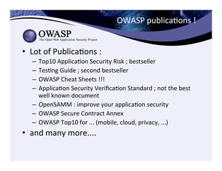 OWASP	
  publicaCons	
  !	
  	
  
•  Lot	
  of	
  PublicaCons	
  :	
  	
  
–  Top10	
  ApplicaCon	
  Security	
  Risk	
  ;	
  bestseller	
  
–  TesCng	
  Guide	
  ;	
  second	
  bestseller	
  
–  OWASP	
  Cheat	
  Sheets	
  !!!	
  	
  
–  ApplicaCon	
  Security	
  VeriﬁcaCon	
  Standard	
  ;	
  not	
  the	
  best	
  
well	
  known	
  document	
  
–  OpenSAMM	
  :	
  improve	
  your	
  applicaCon	
  security	
  
–  OWASP	
  Secure	
  Contract	
  Annex	
  	
  
–  OWASP	
  Top10	
  for	
  ...	
  (mobile,	
  cloud,	
  privacy,	
  ...)	
  
•  and	
  many	
  more....	
  
 