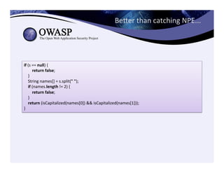 Beeer	
  than	
  catching	
  NPE...	
  
if	
  (s	
  ==	
  null)	
  {	
  
	
  	
  	
  	
  	
  	
  	
  	
  return	
  false;	
  
	
  	
  	
  	
  }	
  
	
  	
  	
  	
  String	
  names[]	
  =	
  s.split("	
  ");	
  
	
  	
  	
  	
  if	
  (names.length	
  !=	
  2)	
  {	
  
	
  	
  	
  	
  	
  	
  	
  	
  return	
  false;	
  
	
  	
  	
  	
  }	
  
	
  	
  	
  	
  return	
  (isCapitalized(names[0])	
  &&	
  isCapitalized(names[1]));	
  
}
 
