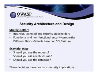 Security Architecture and Design
Strategic	
  eﬀort	
  
•  Business,	
  technical	
  and	
  security	
  stakeholders	
  	
  
•  FuncConal	
  and	
  non-­‐funcConal	
  security	
  properCes	
  
•  Diﬀerent	
  ﬂavors/eﬀorts	
  based	
  on	
  SDL/culture	
  
	
  
Example:	
  state	
  
•  Should	
  you	
  use	
  the	
  request?	
  	
  
•  Should	
  you	
  use	
  a	
  web	
  session?	
  	
  
•  Should	
  you	
  use	
  the	
  database?	
  	
  
	
  
These	
  decisions	
  have	
  dramaCc	
  security	
  implicaCons	
  
 