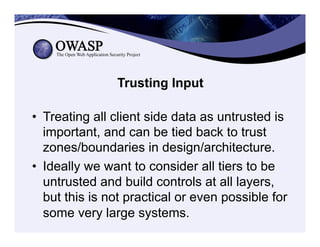 Trusting Input
•  Treating all client side data as untrusted is
important, and can be tied back to trust
zones/boundaries in design/architecture.
•  Ideally we want to consider all tiers to be
untrusted and build controls at all layers,
but this is not practical or even possible for
some very large systems.
 