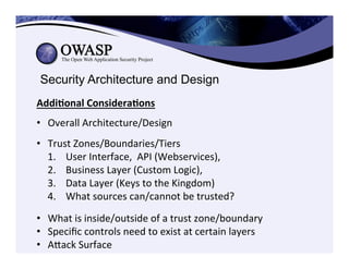 Security Architecture and Design
Addi3onal	
  Considera3ons	
  
	
  
•  Overall	
  Architecture/Design	
  
	
  
•  Trust	
  Zones/Boundaries/Tiers	
  
1.  User	
  Interface,	
  	
  API	
  (Webservices),	
  	
  
2.  Business	
  Layer	
  (Custom	
  Logic),	
  	
  
3.  Data	
  Layer	
  (Keys	
  to	
  the	
  Kingdom)	
  
4.  What	
  sources	
  can/cannot	
  be	
  trusted?	
  
•  What	
  is	
  inside/outside	
  of	
  a	
  trust	
  zone/boundary	
  
•  Speciﬁc	
  controls	
  need	
  to	
  exist	
  at	
  certain	
  layers	
  
•  Aeack	
  Surface	
  
 