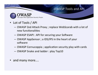 OWASP	
  Tools	
  and	
  API	
  
•  Lot	
  of	
  Tools	
  /	
  API	
  
–  OWASP	
  Zed	
  Aeack	
  Proxy	
  ;	
  replace	
  WebScarab	
  with	
  a	
  lot	
  of	
  
new	
  funcConaliCes	
  
–  OWASP	
  ESAPI	
  :	
  API	
  for	
  securing	
  your	
  Sogware	
  
–  OWASP	
  AppSensor	
  ;	
  a	
  IDS/IPS	
  in	
  the	
  heart	
  of	
  your	
  
sogware	
  
–  OWASP	
  Cornucoppia	
  ;	
  applicaCon	
  security	
  play	
  with	
  cards	
  
–  OWASP	
  Snake	
  and	
  ladder	
  :	
  play	
  Top10	
  
•  and	
  many	
  more....	
  
 