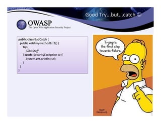 Good	
  Try...but...catch	
  J	
  
public	
  class	
  BadCatch	
  {	
  
	
  	
  public	
  void	
  mymethodErr1()	
  {	
  
	
  	
  	
  	
  	
  	
  try	
  {	
  
	
  	
  	
  	
  	
  	
  	
  	
  	
  	
  //do	
  Stuﬀ	
  
	
  	
  	
  	
  	
  	
  }	
  catch	
  (SecurityExcepCon	
  se){	
  
	
  	
  	
  	
  	
  	
  	
  	
  	
  	
  System.err.println	
  (se);	
  
	
  	
  	
  	
  	
  	
  }	
  
	
  	
  }	
  
}
 