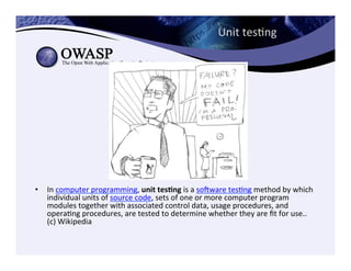 Unit	
  tesCng	
  
•  In	
  computer	
  programming,	
  unit	
  tes3ng	
  is	
  a	
  sogware	
  tesCng	
  method	
  by	
  which	
  
individual	
  units	
  of	
  source	
  code,	
  sets	
  of	
  one	
  or	
  more	
  computer	
  program	
  
modules	
  together	
  with	
  associated	
  control	
  data,	
  usage	
  procedures,	
  and	
  
operaCng	
  procedures,	
  are	
  tested	
  to	
  determine	
  whether	
  they	
  are	
  ﬁt	
  for	
  use..	
  
(c)	
  Wikipedia	
  	
  
 