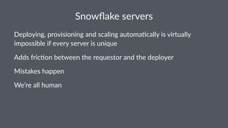 Snowﬂake)servers
Deploying,+provisioning+and+scaling+automa5cally+is+virtually+
impossible+if+every+server+is+unique
Adds$fric)on$between$the$requestor$and$the$deployer
Mistakes(happen
We're%all%human
 
