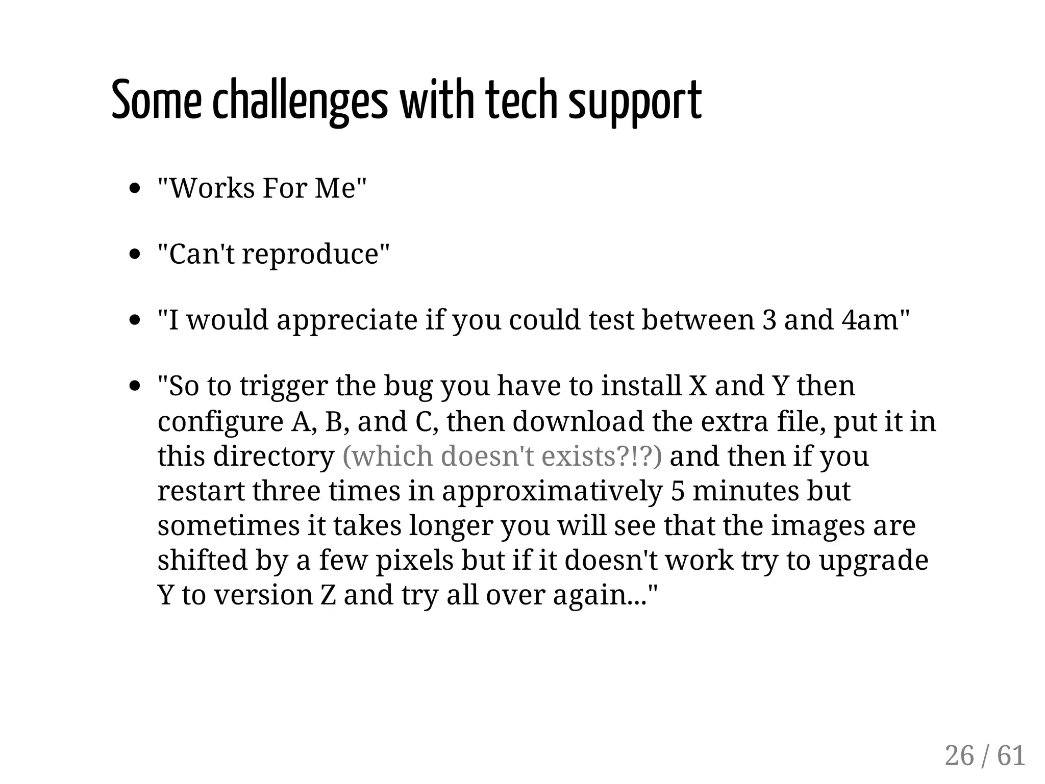 Some challenges with tech support
"Works For Me"
"Can't reproduce"
"I would appreciate if you could test between 3 and 4am"
"So to trigger the bug you have to install X and Y then
configure A, B, and C, then download the extra file, put it in
this directory (which doesn't exists?!?) and then if you
restart three times in approximatively 5 minutes but
sometimes it takes longer you will see that the images are
shifted by a few pixels but if it doesn't work try to upgrade
Y to version Z and try all over again..."
26 / 61
 